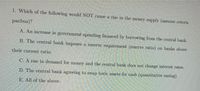 1. Which of the following would NOT cause a rise in the money supply (assume ceteris
paribus)?
A. An increase in government spending financed by borrowing from the central bank.
B. The centFal bank imposes a reserve requirement (reserve ratio) on banks above
their current ratio.
C. A rise in demand for money and the central bank does not change interest rates.
D. The central bank agreeing to swap toxic assets for cash (quantitative easing).
E. All of the above.

