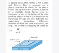 A square silicon chip 7 mm x 7 mm in size
and 0.5-mm thick is mounted
on
a
plastic substrate as shown in the sketch
below. The top surface of the chip is cooled
by a synthetic liquid flowing over it.
Electronic circuits on the bottom of the chip
generate heat at a rate of 5 W that must be
transferred through the chip. Estimate the
steady-state
between the front and back surfaces of the
temperature
difference
chip. The thermal conductivity of silicon is
W
150
mK
Silicon chip
Synthetic liquid
Substrate
