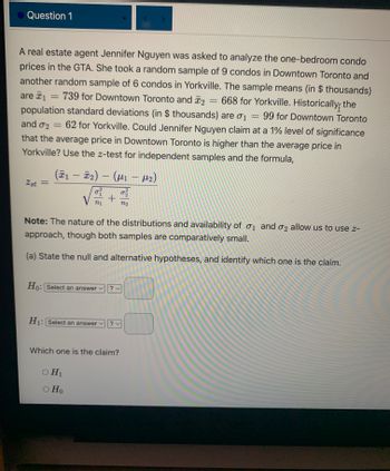 Question 1
A real estate agent Jennifer Nguyen was asked to analyze the one-bedroom condo
prices in the GTA. She took a random sample of 9 condos in Downtown Toronto and
another random sample of 6 condos in Yorkville. The sample means (in $thousands)
are ₁ = 739 for Downtown Toronto and 2 = 668 for Yorkville. Historically the
1
population standard deviations (in $ thousands) are σ₁ = 99 for Downtown Toronto
and 02 = 62 for Yorkville. Could Jennifer Nguyen claim at a 1% level of significance
that the average price in Downtown Toronto is higher than the average price in
Yorkville? Use the z-test for independent samples and the formula,
M₂)
2st =
(Ã1 — Ñ₂) — (µ₁
-
-
0² 0²/22
+ N22
V n₁
Note: The nature of the distributions and availability of 1 and 2 allow us to use z-
approach, though both samples are comparatively small.
(a) State the null and alternative hypotheses, and identify which one is the claim.
Ho: Select an answer
H₁: Select an answer ✓
O H₁
O Ho
? v
?v
Which one is the claim?
0