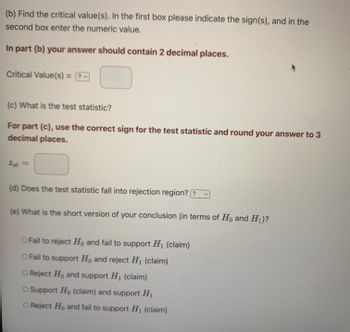 (b) Find the critical value(s). In the first box please indicate the sign(s), and in the
second box enter the numeric value.
In part (b) your answer should contain 2 decimal places.
Critical Value(s) = ?
v
(c) What is the test statistic?
For part (c), use the correct sign for the test statistic and round your answer to 3
decimal places.
2st =
(d) Does the test statistic fall into rejection region? ?
(e) What is the short version of your conclusion (in terms of Ho and H₁)?
O Fail to reject Ho and fail to support H₁ (claim)
O Fail to support Ho and reject H₁ (claim)
O Reject Ho and support H₁ (claim)
O Support Ho (claim) and support H₁
O Reject Ho and fail to support H₁ (claim)