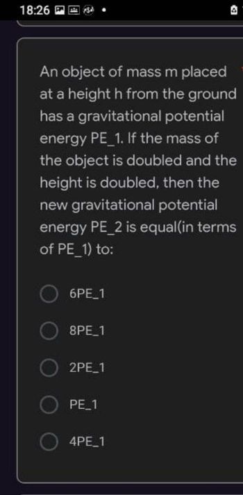 18:26
An object of mass m placed
at a height h from the ground
has a gravitational potential
energy PE 1. If the mass of
the object is doubled and the
height is doubled, then the
new gravitational potential
energy PE_2 is equal(in terms
of PE_1) to:
O 6PE_1
8PE_1
2PE_1
O PE_1
4PE_1
D