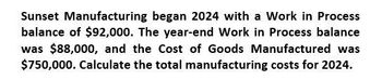 Sunset Manufacturing began 2024 with a Work in Process
balance of $92,000. The year-end Work in Process balance
was $88,000, and the Cost of Goods Manufactured was
$750,000. Calculate the total manufacturing costs for 2024.