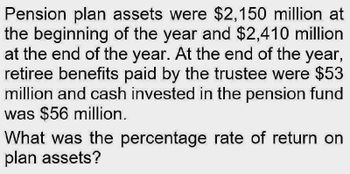 Pension plan assets were $2,150 million at
the beginning of the year and $2,410 million
at the end of the year. At the end of the year,
retiree benefits paid by the trustee were $53
million and cash invested in the pension fund
was $56 million.
What was the percentage rate of return on
plan assets?