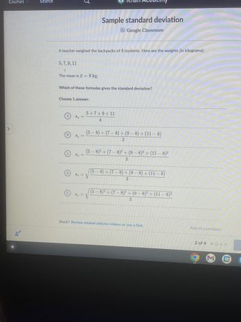 Courses
>
Search
5, 7, 9, 11
A teacher weighed the backpacks of 4 students. Here are the weights (in kilograms):
C
The mean is I = 8 kg.
Which of these formulas gives the standard deviation?
Choose 1 answer:
B
S₂ =
S₂ =
S₂ =
Sample standard deviation
Google Classroom
5+7+9+11
4
(5-8) + (7-8) + (9-8) + (11-8)
3
(5-8)² + (7-8)² + (9-8)² + (11-8)²
3
S = V
S₂ = √
(5-8) + (7-8) + (9-8) + (11-8)
3
(5-8)2+(7-8)² + (9-8)² + (11-8)²
3
Stuck? Review related articles/videos or use a hint.
Report a problem
2 of 4 000
31