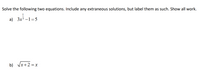 **Solve the following two equations. Include any extraneous solutions, but label them as such. Show all work.**

a) \( 3x^{\frac{1}{3}} - 1 = 5 \)

b) \( \sqrt{x+2} = x \)