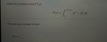 **Calculus Problem: Differential Calculus**

**Problem Statement:**
Given \( F(x) \) below, find \( F'(x) \).

\[ F(x) = \int_{2}^{\cos(x)} (t^2 - 2) \, dt \]

**Instructions:**
Provide your answer below:

\[ F'(x) = \boxed{} \]

---

### Explanation:

To solve this problem, we need to find the derivative of \( F(x) \) with respect to \( x \). The function \( F(x) \) is defined as an integral with variable upper limits, and we can apply the Leibniz rule for differentiation under the integral sign in this scenario.

Leibniz's rule states that if we have an integral of the form:

\[ G(x) = \int_{a(x)}^{b(x)} f(t) \, dt \]

Then, the derivative \( G'(x) \) is given by:

\[ G'(x) = f(b(x)) \cdot b'(x) - f(a(x)) \cdot a'(x) \]

In our specific problem, the lower limit \( a(x) = 2 \) is a constant, so \( a'(x) = 0 \), and the upper limit \( b(x) = \cos(x) \), so \( b'(x) = -\sin(x) \).

Given:

\[ f(t) = t^2 - 2 \]

We apply the rule:

\[ F'(x) = (t^2 - 2) \bigg|_{t=\cos(x)} \cdot \frac{d}{dx}[\cos(x)] \]

Evaluating \( f(t) \) at the upper limit \( t = \cos(x) \):

\[ f(\cos(x)) = (\cos(x))^2 - 2 \]

Then:

\[ F'(x) = ((\cos(x))^2 - 2) \cdot (-\sin(x)) \]

So, the final answer is:

\[ F'(x) = -((\cos(x))^2 - 2) \sin(x) \]