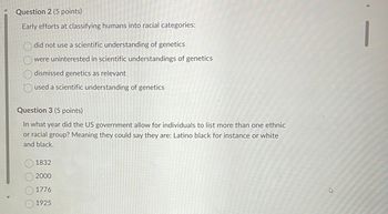 Question 2 (5 points)
Early efforts at classifying humans into racial categories:
did not use a scientific understanding of genetics
were uninterested in scientific understandings of genetics
dismissed genetics as relevant
used a scientific understanding of genetics
Question 3 (5 points)
In what year did the US government allow for individuals to list more than one ethnic
or racial group? Meaning they could say they are: Latino black for instance or white
and black.
1832
2000
1776
1925
4
1