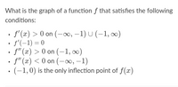 What is the graph of a function f that satisfies the following
conditions:
· f (x) > 0 on (-∞, –1) U (-1, ∞)
• f'(-1) = 0
f" (x) > 0 on (-1, ∞)
• f'" (x) < 0 on (-∞, –1)
• (-1,0) is the only inflection point of f(x)
