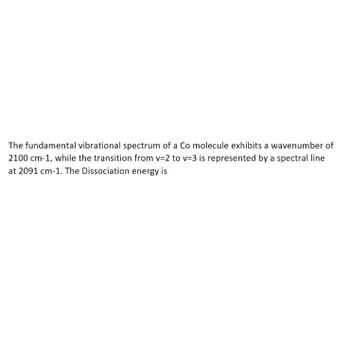 The fundamental vibrational spectrum of a Co molecule exhibits a wavenumber of
2100 cm-1, while the transition from v=2 to v=3 is represented by a spectral line
at 2091 cm-1. The Dissociation energy is