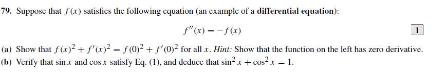 79. Suppose that f(x) satisfies the following equation (an example of a differential equation):
f"(x) = -f (x)
(a) Show that f (x)2 + f'(x)2 = f (0)2 + f'(0)? for all x. Hint: Show that the function on the left has zero derivative.
(b) Verify that sin x and cos x satisfy Eq. (1), and deduce that sin2 x+ cos? x = 1.
