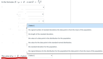 In the formulas X = μ + Zo and Z
r
[Select]
X-H
o
The value of μ + Zo gives [Select]
1
la
the signed number of standard deviations the data point is from the mean of the population.
the length of the standard deviation.
the value of a data point in the distribution for the population.
the value for the data point in the standard normal distribution.
the standard deviation for the population.
the signed distance (in the distribution for the population) the data point is from the mean of the population.