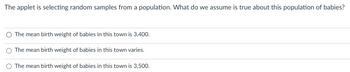 The applet is selecting random samples from a population. What do we assume is true about this population of babies?
O The mean birth weight of babies in this town is 3,400.
The mean birth weight of babies in this town varies.
The mean birth weight of babies in this town is 3,500.