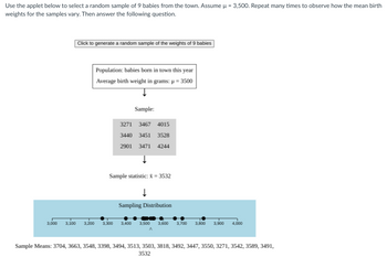 Use the applet below to select a random sample of 9 babies from the town. Assume μ = 3,500. Repeat many times to observe how the mean birth
weights for the samples vary. Then answer the following question.
Click to generate a random sample of the weights of 9 babies
Population: babies born in town this year
Average birth weight in grams: µ = 3500
Sample:
3271 3467 4015
3440 3451 3528
2901 3471 4244
Sample statistic: & = 3532
Sampling Distribution
3,000 3,100 3,200 3,300 3,400 3,500 3,600 3,700 3,800 3,900
4,000
Sample Means: 3704, 3663, 3548, 3398, 3494, 3513, 3503, 3818, 3492, 3447, 3550, 3271, 3542, 3589, 3491,
3532