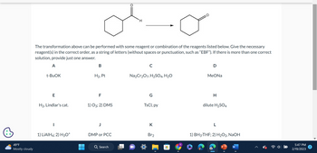 49°F
Mostly cloudy
The transformation above can be performed with some reagent or combination of the reagents listed below. Give the necessary
reagent(s) in the correct order, as a string of letters (without spaces or punctuation, such as "EBF"). If there is more than one correct
solution, provide just one answer.
A
t-BuOK
E
H₂, Lindlar's cat.
|
1) LiAlH4; 2) H3O+
B
H₂, Pt
F
1) 03; 2) DMS
DMP or PCC
H
Q Search
C
Na₂Cr₂O7, H₂SO4, H₂O
G
TsCl, py
K
Br₂
‒‒
D
MeONa
H
dilute H₂SO4
L
1) BH3-THF; 2) H₂O2, NaOH
P
W
5:47 PM
2/19/2023
2