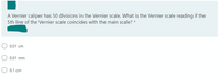 A Vernier caliper has 50 divisions in the Vernier scale. What is the Vernier scale reading if the
5th line of the Vernier scale coincides with the main scale? *
0.01 cm
0.01 mm
0.1 cm
