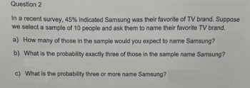 Question 2
In a recent survey, 45% indicated Samsung was their favorite of TV brand. Suppose
we select a sample of 10 people and ask them to name their favorite TV brand.
a) How many of those in the sample would you expect to name Samsung?
b) What is the probability exactly three of those in the sample name Samsung?
c) What is the probability three or more name Samsung?