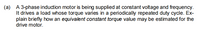 (a) A 3-phase induction motor is being supplied at constant voltage and frequency.
It drives a load whose torque varies in a periodically repeated duty cycle. Ex-
plain briefly how an equivalent constant torque value may be estimated for the
drive motor.
