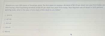 Assume you own 300 shares of Sycamore stock. The firm plans on issuing a dividend of $2.10 per share one year from today and
then issuing a final liquidating dividend of $36.45 per share two years from today. Your required rate of return is 14.5 percent.
Ignoring taxes, what is the value of one share of this stock to you today?
O $33.93
O $27.80
O $29.64
O $31.05
O $26.62