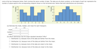 Look at the two histograms below. Each involves the same number of data. The data are all whole numbers, so the height of each bar represents the
number of values equal to the corresponding midpoint shown on the horizontal axis. Notice that both distributions are symmetric.
3
3
2
1
1
7
10
5
7
10
(a) Estimate the mode, median, and mean for each histogram.
(i)
(ii)
mode
median
mean
(b) Which distribution has the larger standard deviation? Why?
O Distribution (i), because more of the data are farther from the mean.
Distribution (ii), because more of the data are farther from the mean.
Distribution (i), because more of the data are closer to the mean.
O Distribution (ii), because more of the data are closer to the mean.
LO
Frequency
4)
2.
kouen bai
