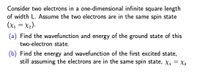 Consider two electrons in a one-dimensional infinite square length
of width L. Assume the two electrons are in the same spin state
(x1 = X2).
(a) Find the wavefunction and energy of the ground state of this
two-electron state.
(b) Find the energy and wavefunction of the first excited state,
still assuming the electrons are in the same spin state, X1 = X2
