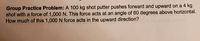 Group Practice Problem: A 100 kg shot putter pushes forward and upward on a 4 kg
shot with a force of 1,000 N. This force acts at an angle of 60 degrees above horizontal.
How much of this 1,000 N force acts in the upward direction?
