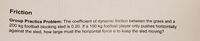 Friction
Group Practice Problem: The coefficient of dynamic friction between the grass and a
200 kg football blocking sled is 0.20. If a 100 kg footbalil player only pushes horizontally
against the sled, how large must the horizontal force e to keep the sled moving?
