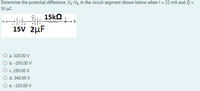 Determine the potential difference, VA-V3, in the circuit segment shown below when / = 22 mA and Q =
50 μC.
15k2
A-
B
15V 2µF
O a. 320.00 V
O b. -295.00 V
О с. 295.00 V
O d. 340.00 V
O e. -320.00 V
