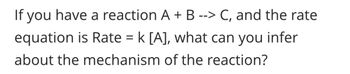 If you have a reaction A + B --> C, and the rate
equation is Rate = k [A], what can you infer
about the mechanism of the reaction?