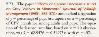 5.73 The paper “Effects of Canine Parvovirus (CPV)
on Gray Wolves in Minnesota" (Journal of Wildlife
Management [1995]: 565–570) summarized a regression
of y = percentage of pups in a capture on x = percentage
of CPV prevalence among adults and pups. The equa-
tion of the least-squares line, based on n = 10 observa-
tions, was ŷ = 62.9476 - 0.54975x, with r² = .57.