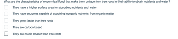 What are the characteristics of mycorrhizal fungi that make them unique from tree roots in their ability to obtain nutrients and water?
They have a higher surface area for absorbing nutrients and water
They have enzymes capable of acquiring inorganic nutrients from organic matter
They grow faster than tree roots
They are carbon based
They are much smaller than tree roots