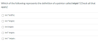 Which of the following represents the definition of a pointer called intptr? [Check all that
apply]
int "intPtr;
int "intptr;
int intptr;
int" intptr;
int * intptr;
