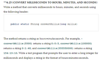 **6.25 (CONVERT MILLISECONDS TO HOURS, MINUTES, AND SECONDS)
Write a method that converts milliseconds to hours, minutes, and seconds using
the following header:
public static String convertMillis (long millis)
The method returns a string as hours:minutes:seconds. For example, -
convertMillis (5500) returns a string 0:0:5, convertMillis (100000)
returns a string 0:1:40, and convertMillis (555550000) returns a string
154:19:10. Write a test program that prompts the user to enter a long integer for
milliseconds and displays a string in the format of hours:minutes:seconds.