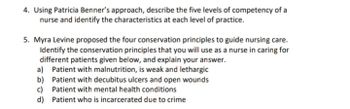 4. Using Patricia Benner's approach, describe the five levels of competency of a
nurse and identify the characteristics at each level of practice.
5. Myra Levine proposed the four conservation principles to guide nursing care.
Identify the conservation principles that you will use as a nurse in caring for
different patients given below, and explain your answer.
a) Patient with malnutrition, is weak and lethargic
Patient with decubitus ulcers and open wounds
c) Patient with mental health conditions
b)
d) Patient who is incarcerated due to crime