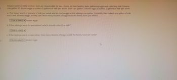-50
Eleanor and her little brother Josh are responsible for two chores on their family's farm, gathering eggs and collecting milk. Eleanor
can gather 10 dozen eggs or collect 5 gallons of milk per week. Josh can gather 2 dozen eggs or collect 2 gallons of milk per week.
a. The family wants 2 gallons of milk per week and as many eggs as the siblings can gather. Currently, they collect one gallon of milk
each and as many eggs as they can. How many dozens of eggs does the family have per week?
‒‒‒‒
(Click to select) Edozen eggs.
b. If the siblings were to specialized, which should collect the milk?
(Click to select)
c. If the siblings were to specialize, how many dozens of eggs would the family have per week?
(Click to select) dozen eggs.
