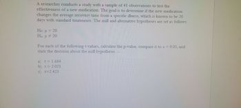 A researcher conducts a study with a sample of 41 observations to test the
effectiveness of a new medication. The goal is to determine if the new medication
changes the average recovery time from a specific illness, which is known to be 20
days with standard treatments. The null and alternative hypotheses are set as follows:
Ho: μ = 20
H₂: µ ‡ 20
μ
For each of the following t-values, calculate the p-value, compare it to a = 0.05, and
state the decision about the null hypothesis.
a) t = 1.684
b) t = 2.021
c) t=2.423