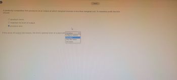 A perfectly competitive firm produces at an output at which marginal revenue is less than marginal cost. To maximize profit, the firm
should:
O produce more.
O maintain its level of output.
O produce less.
www.
If the price of output decreases, the firm's optimal level of output will increase
(Click to select)
increase
***
stay the same
decrease
Saved
K