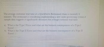 The average customer wait time at a QuickServe Restaurant chain is currently 8
minutes. The restaurant is considering implementing a new order processing system if
sample data suggests it significantly decreases the average customer wait time.
a) What is the Type I Error and what are the business consequences of a Type I
Error?
b) What is the Type II Error and what are the business consequences of a Type II
Error? 1
allows