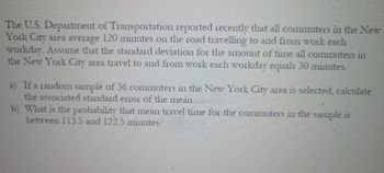 The U.S. Department of Transportation reported recently that all commuters in the New
York City area average 120 minutes on the road travelling to and from work each
workday. Assume that the standard deviation for the amount of time all commuters in
the New York City area travel to and from work each workday equals 30 minutes.
a) If a random sample of 36 commuters in the New York City area is selected, calculate
the associated standard error of the mean..
b) What is the probability that mean travel time for the commuters in the sample is
between 113.5 and 122.5 minutes?