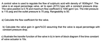 A control valve is used to regulate the flow of sulphuric acid with density of 1830kg/m³. The
valve is an equal percentage valve, air to open (ATO) type with a constant pressure drop.
The valve position is 0.75 and maximum flow coefficient is 1000 gpm/psi. The inlet pressure
is 115 psig and the outlet pressure is 70 psig. Rangeability is 50.
a) Calculate the flow coefficient for the valve.
b) Calculate the valve gain in gpm/%CO assuming that the valve is equal percentage with
constant pressure drop.
c) Illustrate the transfer function of the valve in b) in term of block diagram if the time constant
of valve actuator is 10s.