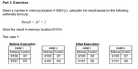 Part 3: Exercises
Given a number in memory location 6100H (x), calculate the result based on the following
arithmetic formula:
Result = 3x² + 2
Store the result in memory location 6101H.
Test case 1:
Before Execution
After Execution
CASE 1
CASE 2
CASE 1
CASE 2
Address Content
Address Content
Address Content
Address Content
6100
02
6100
07
6100
02
6100
07
6101
XX
6101
XX
6101
OE
6101
95
