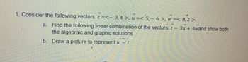 1. Consider the following vectors: t =<- 3, 4 >, u =< 5, 6 >, w =< 0, 2 >.
a. Find the following linear combination of the vectors: t - 3u + 4wand show both
the algebraic and graphic solutions.
b. Draw a picture to represent u
Millim