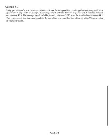 Question # 4.
Sixty specimens of a new computer chips were tested for the speed in a certain application, along with sixty
specimens of chips with old design. The average speed, in MHz, for new chips was 395.6 with the standard
deviation of 40.4. The average speed, in MHz, for old chips was 375.3 with the standard deviation of 44.5.
Can you conclude that the mean speed for the new chips is greater than that of the old chips? Use a p-value
in your conclusion.
Page 4 of 5