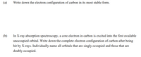 (a)
Write down the electron configuration of carbon in its most stable form.
(b)
In X-ray absorption spectroscopy, a core electron in carbon is excited into the first available
unoccupied orbital. Write down the complete electron configuration of carbon after being
hit by X-rays. Individually name all orbitals that are singly occupied and those that are
doubly occupied.
