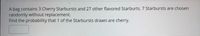 A bag contains 3 Cherry Starbursts and 27 other flavored Starburts. 7 Starbursts are chosen
randomly without replacement.
Find the probability that 1 of the Starbursts drawn are cherry.
