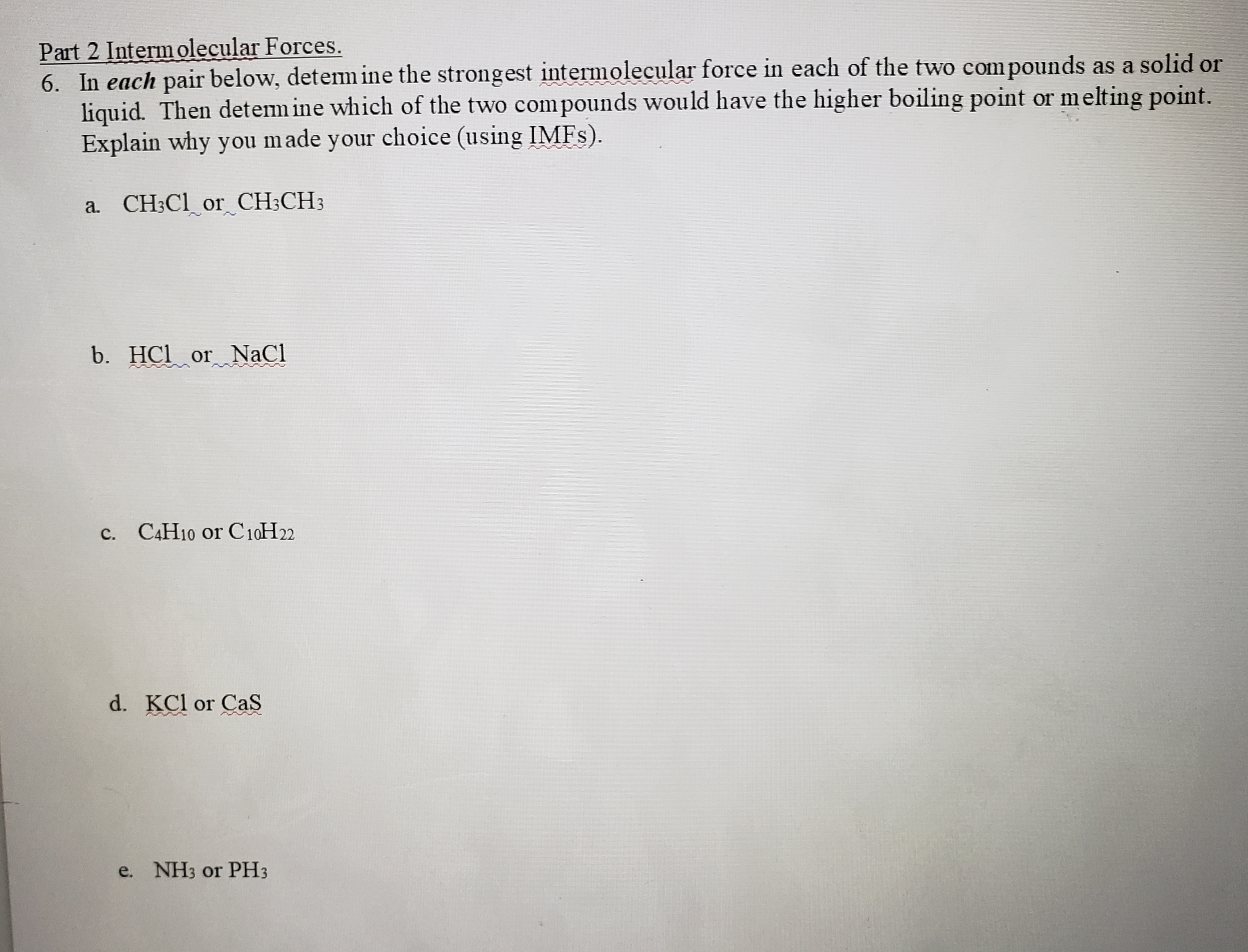 Part 2 Intermolecular Forces.
6. In each pair below, detem ine the strongest intermolecular force in each of the two compounds as a solid or
liquid. Then detem ine which of the two compounds would have the higher boiling point or melting point.
Explain why you made your choice (using IMFS).
a. CH3C1_or_CH;CH3
b. HCl or NaCl
C.
C4H10 or C10H22
d. KCl or CaS
e. NH3 or PH3
