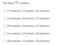 The anion 33s¯ contains
17 neutrons, 17 protons, 16 electrons
17 neutrons, 16 protons, 17 electrons
33 neutrons, 16 protons, 17 electrons
16 neutrons, 17 protons, 18 electrons
33 neutrons, 17 protons, 18 electrons
