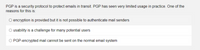 PGP is a security protocol to protect emails in transit. PGP has seen very limited usage in practice. One of the
reasons for this is:
O encryption is provided but it is not possible to authenticate mail senders
O usability is a challenge for many potential users
O PGP-encrypted mail cannot be sent on the normal email system
