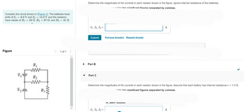 Consider the circuit shown in (Figure 1). The batteries have
emfs of E₁ = 9.0 V and E2 = 12.0 V and the resistors
have values of R₁ = 28 N, R₂ = 67 N, and R3 = 41 n.
Figure
E₁
E2.
R₁
R2
www
R3
1 of 1
Determine the magnitudes of the currents in each resistor shown in the figure. Ignore internal resistance of the batteries.
using two significant figures separated by commas.
I1, I2, I3 =
Submit Previous Answers Request Answer
Part B
Part C
A
Determine the magnitudes of the currents in each resistor shown in the figure. Assume that each battery has internal resistance r = 1.0.
eing two significant figures separated by commas.
I₁, I2, I3 =
A