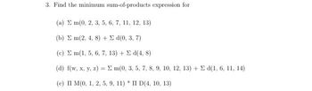 3. Find the minimum sum-of-products expression for
(a) Em(0, 2, 3, 5, 6, 7, 11, 12, 13)
(b) Σ m(2, 4, 8) + Σ «1(0, 3, 7)
(c) Σ m(1, 5, 6, 7, 13) + Σ d(4, 8)
(d) f(w, x, y, z) = 2 m(0, 3, 5, 7, 8, 9, 10, 12, 13) + Σ d(1, 6, 11, 14)
(0) Π Μ(0, 1, 2, 5, 9, 11) * I D(4, 10, 13)