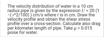 The velocity distribution of water in a 10 cm
radius pipe is given by the expression U = 20 (1
-(1^2/100)) cm/s where r is in cm. Draw the
velocity profile and obtain the shear stress
profile over a cross-section. Calculate also drag
per kilometer length of pipe. Take μ = 0.015
poise for water.